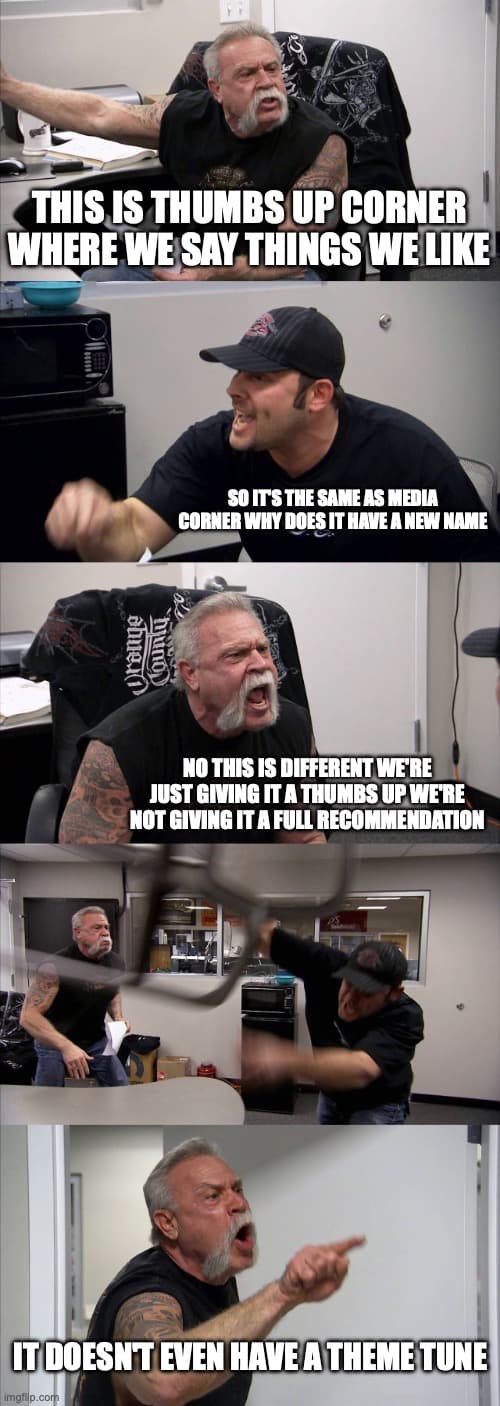 The American Chopper meme with four panels of dialog. Panel one says This is thumbs up corner where we say things we like. Second says so it's the same as media corner why does it have a new name. Third says no this is different we're just giving it a thumbs up we're not giving it a full recommendation. The final panel says it doesn't even have a theme tune