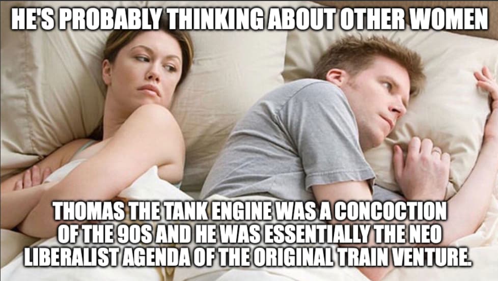 A man and woman in bed. The woman is thinking he's probably thinking about other women. The man is thinking Thomas the Tank Engine was a concoction ofthe 9os and he was essentially the neo liberalist agenda of the original train venture